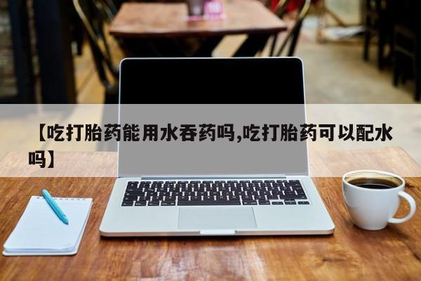 流产药微信联系方式无副作用【吃打胎药能用水吞药吗,吃打胎药可以配水吗】