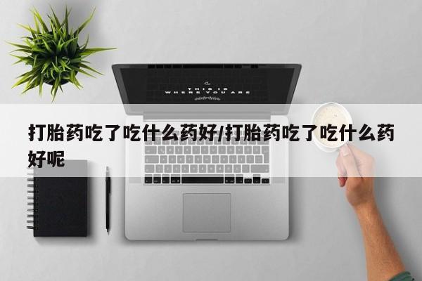流产药微信联系方式无副作用打胎药吃了吃什么药好/打胎药吃了吃什么药好呢