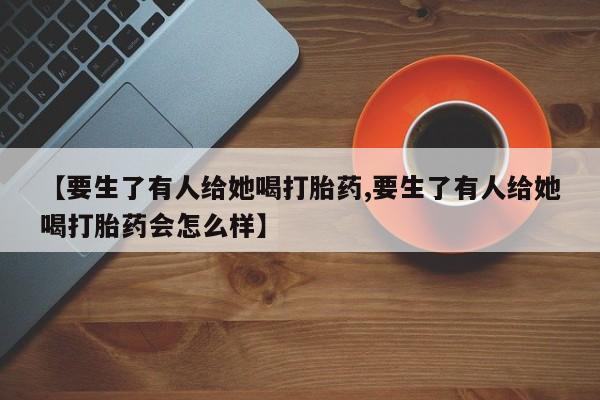 流产药微信联系方式无副作用【要生了有人给她喝打胎药,要生了有人给她喝打胎药会怎么样】