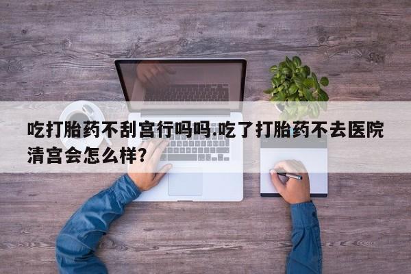 流产药微信联系方式无副作用吃打胎药不刮宫行吗吗.吃了打胎药不去医院清宫会怎么样？