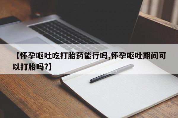 流产药微信联系方式无副作用【怀孕呕吐吃打胎药能行吗,怀孕呕吐期间可以打胎吗?】