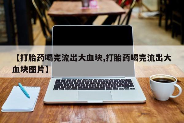 流产药微信联系方式无副作用【打胎药喝完流出大血块,打胎药喝完流出大血块图片】