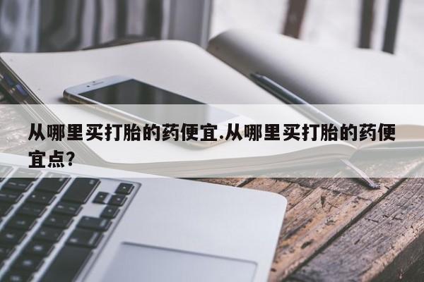 流产药微信联系方式无副作用从哪里买打胎的药便宜.从哪里买打胎的药便宜点？