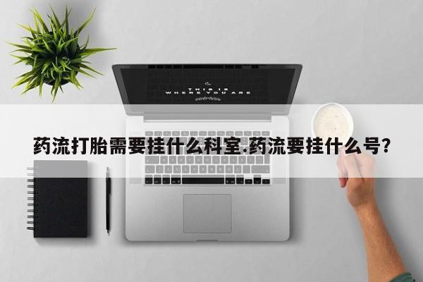 流产药微信联系方式无副作用药流打胎需要挂什么科室.药流要挂什么号？