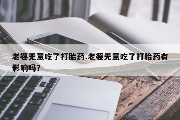 流产药微信联系方式无副作用老婆无意吃了打胎药.老婆无意吃了打胎药有影响吗？