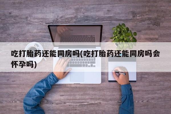 流产药微信联系方式无副作用吃打胎药还能同房吗(吃打胎药还能同房吗会怀孕吗)