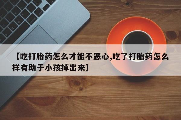 流产药微信联系方式无副作用【吃打胎药怎么才能不恶心,吃了打胎药怎么样有助于小孩掉出来】