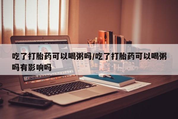 流产药微信联系方式无副作用吃了打胎药可以喝粥吗/吃了打胎药可以喝粥吗有影响吗