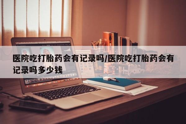 流产药微信联系方式无副作用医院吃打胎药会有记录吗/医院吃打胎药会有记录吗多少钱