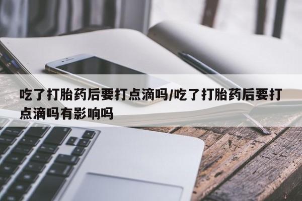 流产药微信联系方式无副作用吃了打胎药后要打点滴吗/吃了打胎药后要打点滴吗有影响吗