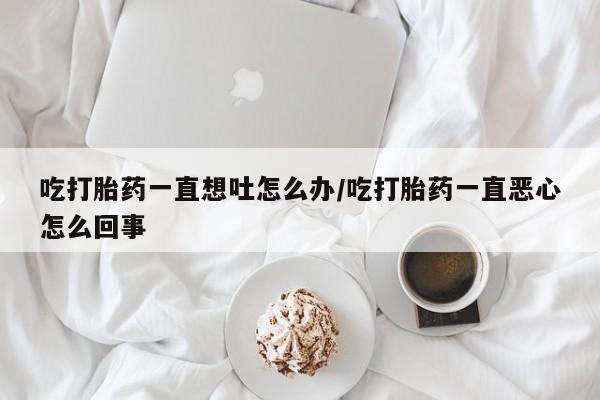 流产药微信联系方式无副作用吃打胎药一直想吐怎么办/吃打胎药一直恶心怎么回事