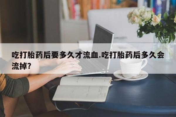 流产药微信联系方式无副作用吃打胎药后要多久才流血.吃打胎药后多久会流掉？