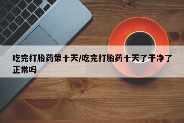 流产药微信联系方式无副作用吃完打胎药第十天/吃完打胎药十天了干净了正常吗