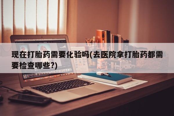 流产药微信联系方式无副作用现在打胎药需要化验吗(去医院拿打胎药都需要检查哪些?)