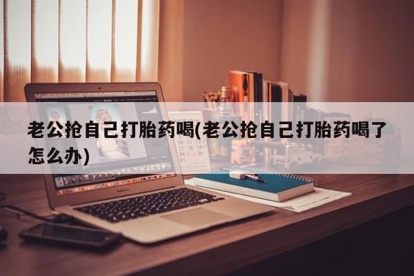 流产药微信联系方式无副作用老公抢自己打胎药喝(老公抢自己打胎药喝了怎么办)