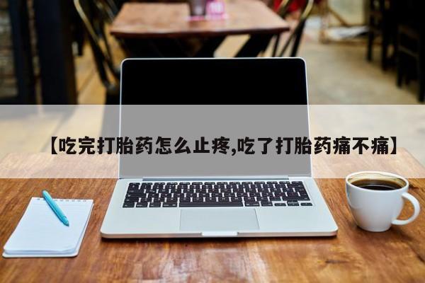 流产药微信联系方式无副作用【吃完打胎药怎么止疼,吃了打胎药痛不痛】