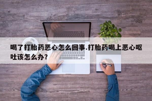 流产药微信联系方式无副作用喝了打胎药恶心怎么回事.打胎药喝上恶心呕吐该怎么办？