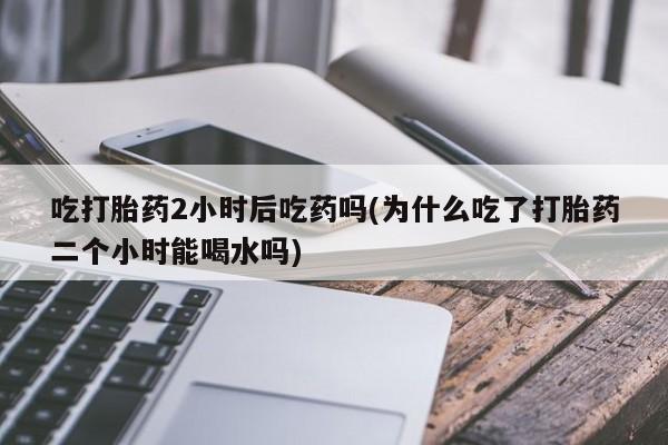 流产药微信联系方式无副作用吃打胎药2小时后吃药吗(为什么吃了打胎药二个小时能喝水吗)