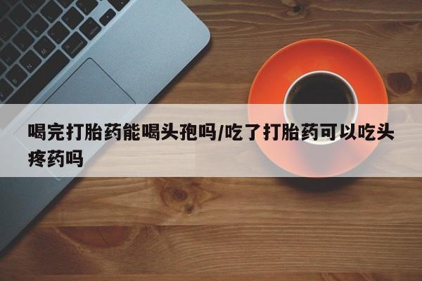 流产药微信联系方式无副作用喝完打胎药能喝头孢吗/吃了打胎药可以吃头疼药吗