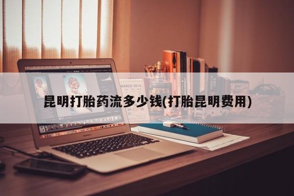 流产药微信联系方式无副作用昆明打胎药流多少钱(打胎昆明费用)