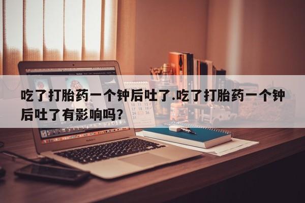 流产药微信联系方式无副作用吃了打胎药一个钟后吐了.吃了打胎药一个钟后吐了有影响吗？
