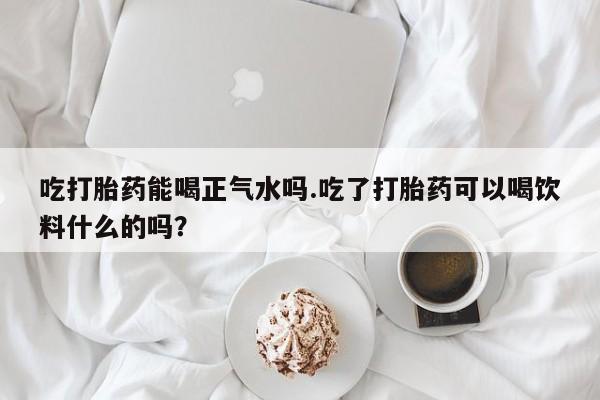 流产药微信联系方式无副作用吃打胎药能喝正气水吗.吃了打胎药可以喝饮料什么的吗？