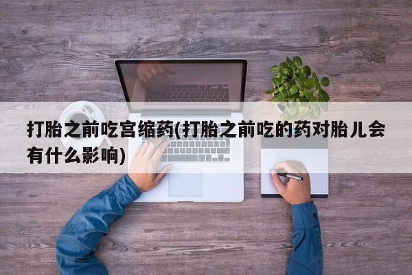流产药微信联系方式无副作用打胎之前吃宫缩药(打胎之前吃的药对胎儿会有什么影响)