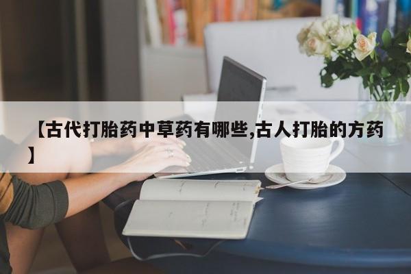 流产药微信联系方式无副作用【古代打胎药中草药有哪些,古人打胎的方药】