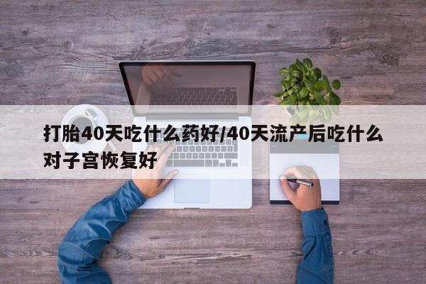 流产药微信联系方式无副作用打胎40天吃什么药好/40天流产后吃什么对子宫恢复好