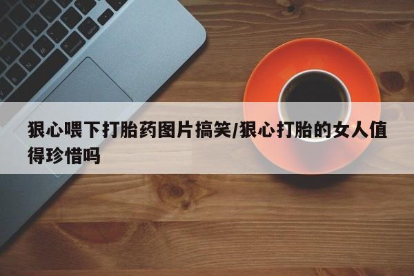 流产药微信联系方式无副作用狠心喂下打胎药图片搞笑/狠心打胎的女人值得珍惜吗