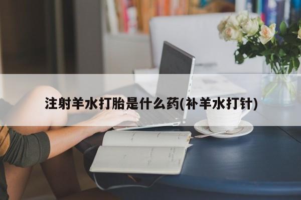 流产药微信联系方式无副作用注射羊水打胎是什么药(补羊水打针)