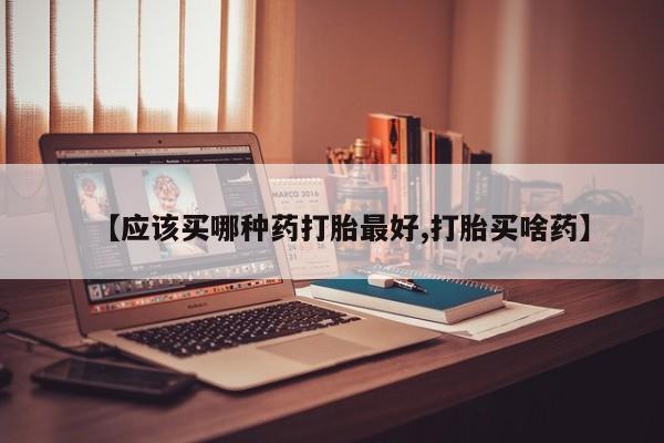 流产药微信联系方式无副作用【应该买哪种药打胎最好,打胎买啥药】