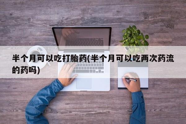 流产药微信联系方式无副作用半个月可以吃打胎药(半个月可以吃两次药流的药吗)