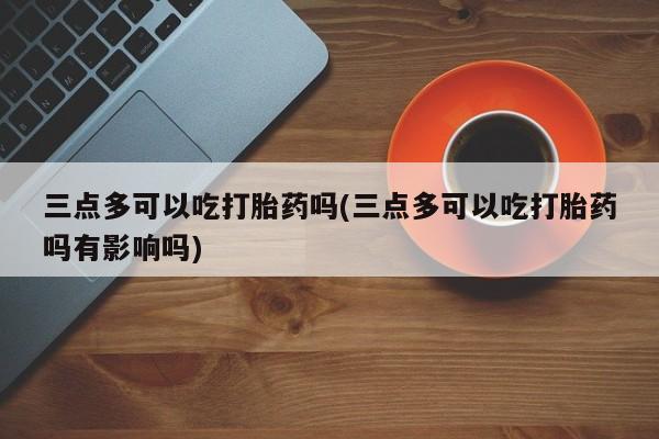 流产药微信联系方式无副作用三点多可以吃打胎药吗(三点多可以吃打胎药吗有影响吗)