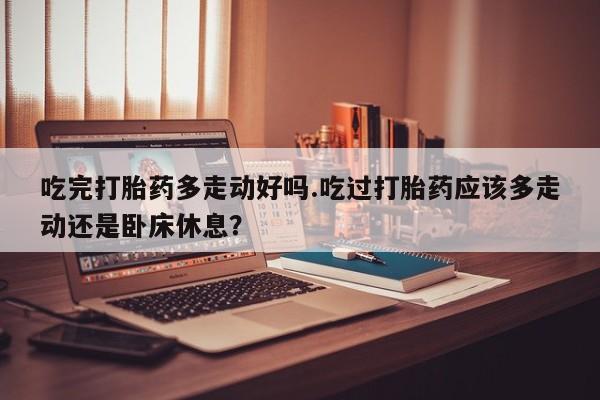 流产药微信联系方式无副作用吃完打胎药多走动好吗.吃过打胎药应该多走动还是卧床休息？