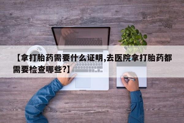 流产药微信联系方式无副作用【拿打胎药需要什么证明,去医院拿打胎药都需要检查哪些?】