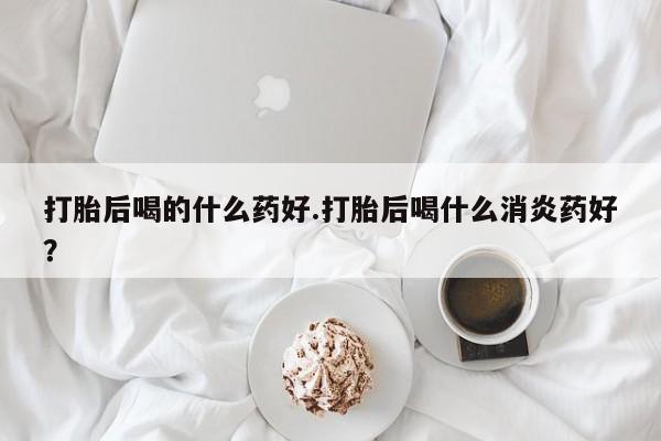 流产药微信联系方式无副作用打胎后喝的什么药好.打胎后喝什么消炎药好？