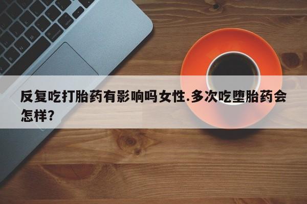 流产药微信联系方式无副作用反复吃打胎药有影响吗女性.多次吃堕胎药会怎样？