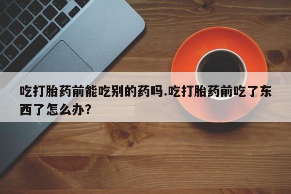 流产药微信联系方式无副作用吃打胎药前能吃别的药吗.吃打胎药前吃了东西了怎么办？