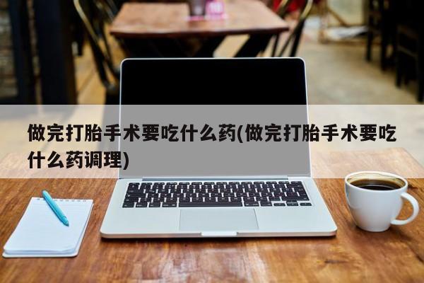 流产药微信联系方式无副作用做完打胎手术要吃什么药(做完打胎手术要吃什么药调理)