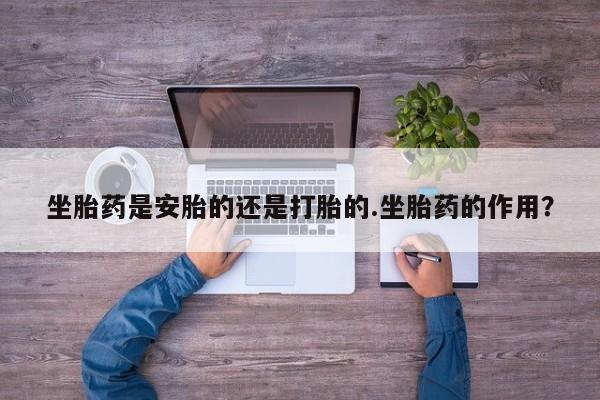 流产药微信联系方式无副作用坐胎药是安胎的还是打胎的.坐胎药的作用？