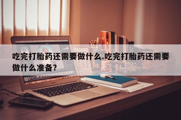 流产药微信联系方式无副作用吃完打胎药还需要做什么.吃完打胎药还需要做什么准备？