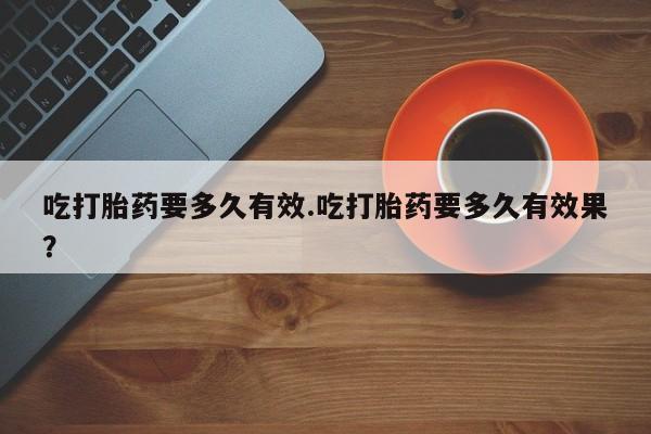 流产药微信联系方式无副作用吃打胎药要多久有效.吃打胎药要多久有效果？