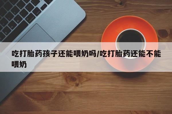 流产药微信联系方式无副作用吃打胎药孩子还能喂奶吗/吃打胎药还能不能喂奶