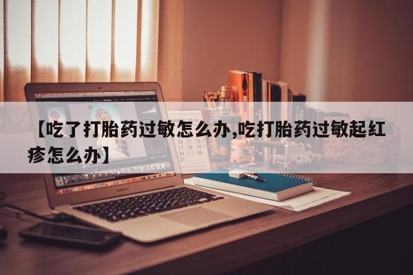 流产药微信联系方式无副作用【吃了打胎药过敏怎么办,吃打胎药过敏起红疹怎么办】