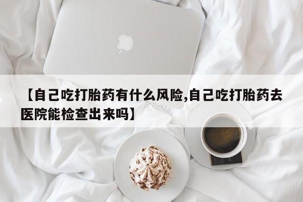 流产药微信联系方式无副作用【自己吃打胎药有什么风险,自己吃打胎药去医院能检查出来吗】