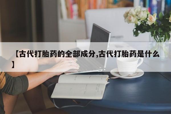 流产药微信联系方式无副作用【古代打胎药的全部成分,古代打胎药是什么】