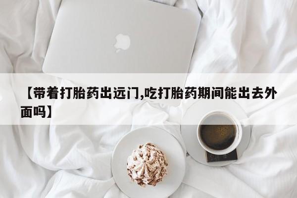 流产药微信联系方式无副作用【带着打胎药出远门,吃打胎药期间能出去外面吗】