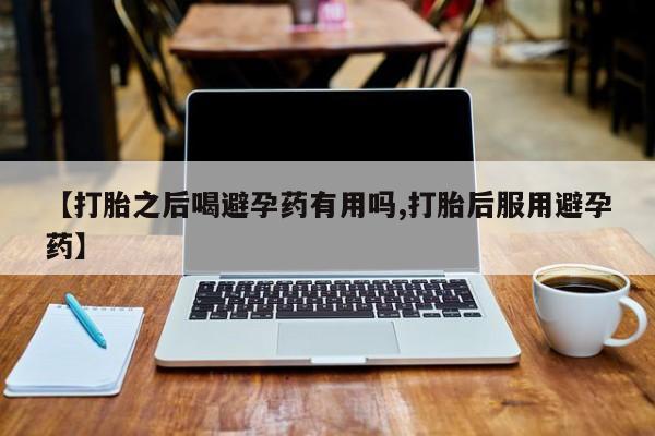 流产药微信联系方式无副作用【打胎之后喝避孕药有用吗,打胎后服用避孕药】