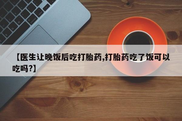 流产药微信联系方式无副作用【医生让晚饭后吃打胎药,打胎药吃了饭可以吃吗?】